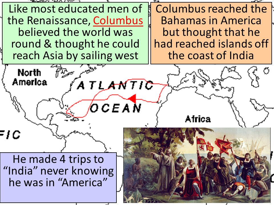 Columbus reached the Bahamas in America but thought that he had reached islands off the coast of India He made 4 trips to India never knowing he was in America Like most educated men of the Renaissance, Columbus believed the world was round & thought he could reach Asia by sailing westColumbus