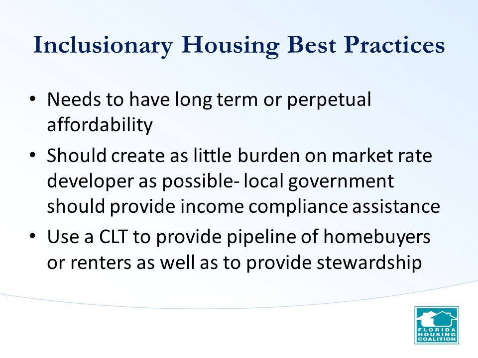 Inclusionary Housing Best Practices Needs to have long term or perpetual affordability Should create as little burden on market rate developer as possible- local government should provide income compliance assistance Use a CLT to provide pipeline of homebuyers or renters as well as to provide stewardship