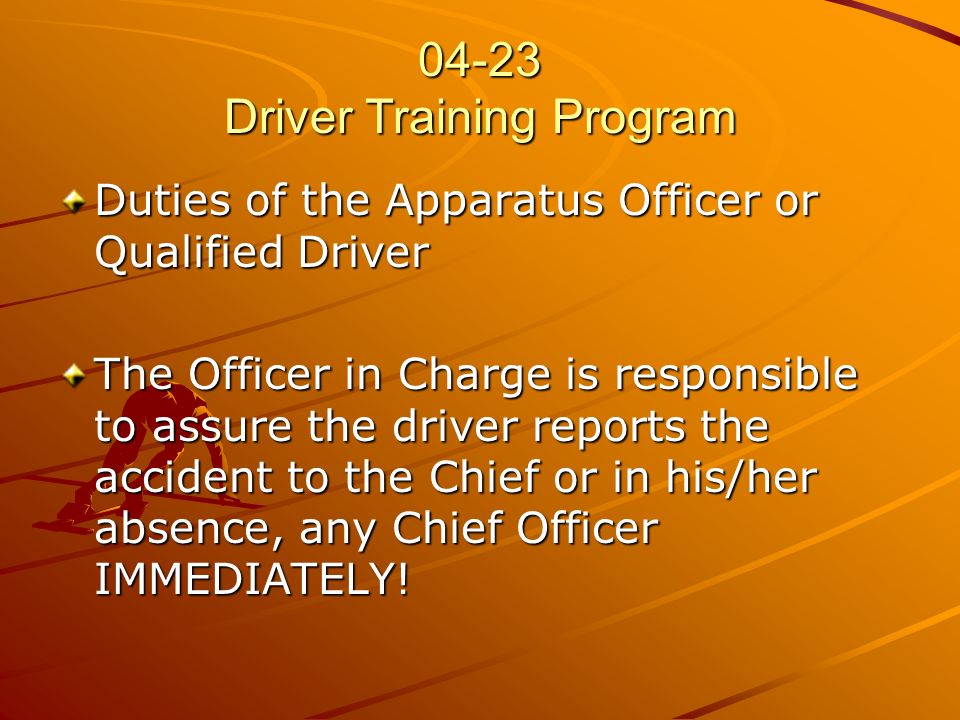 04-23 Driver Training Program Duties of the Apparatus Officer or Qualified Driver The Officer in Charge is responsible to assure the driver reports the accident to the Chief or in his/her absence, any Chief Officer IMMEDIATELY!