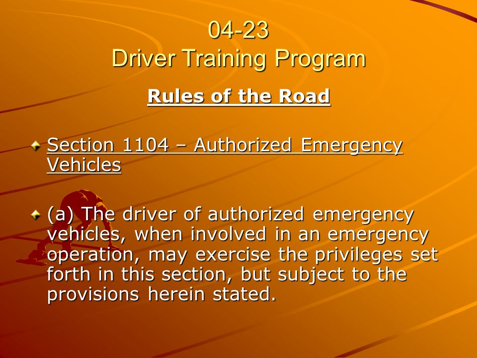 04-23 Driver Training Program Rules of the Road Section 1104 – Authorized Emergency Vehicles (a) The driver of authorized emergency vehicles, when involved in an emergency operation, may exercise the privileges set forth in this section, but subject to the provisions herein stated.