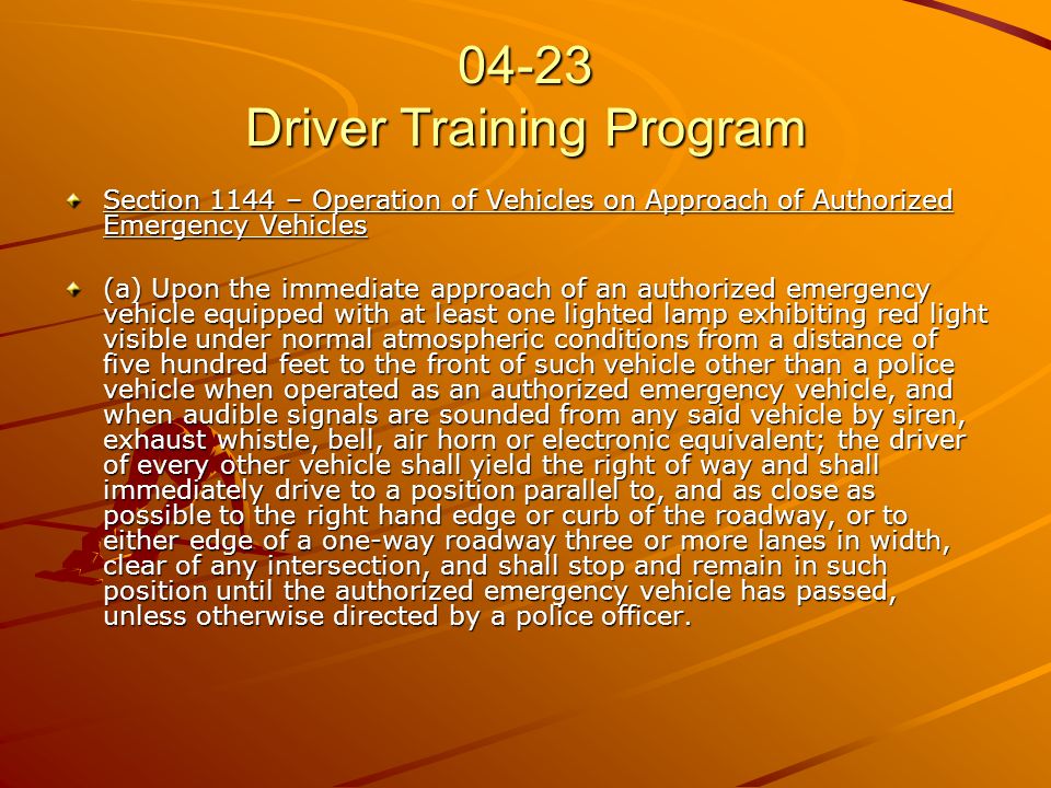 04-23 Driver Training Program Section 1144 – Operation of Vehicles on Approach of Authorized Emergency Vehicles (a) Upon the immediate approach of an authorized emergency vehicle equipped with at least one lighted lamp exhibiting red light visible under normal atmospheric conditions from a distance of five hundred feet to the front of such vehicle other than a police vehicle when operated as an authorized emergency vehicle, and when audible signals are sounded from any said vehicle by siren, exhaust whistle, bell, air horn or electronic equivalent; the driver of every other vehicle shall yield the right of way and shall immediately drive to a position parallel to, and as close as possible to the right hand edge or curb of the roadway, or to either edge of a one-way roadway three or more lanes in width, clear of any intersection, and shall stop and remain in such position until the authorized emergency vehicle has passed, unless otherwise directed by a police officer.