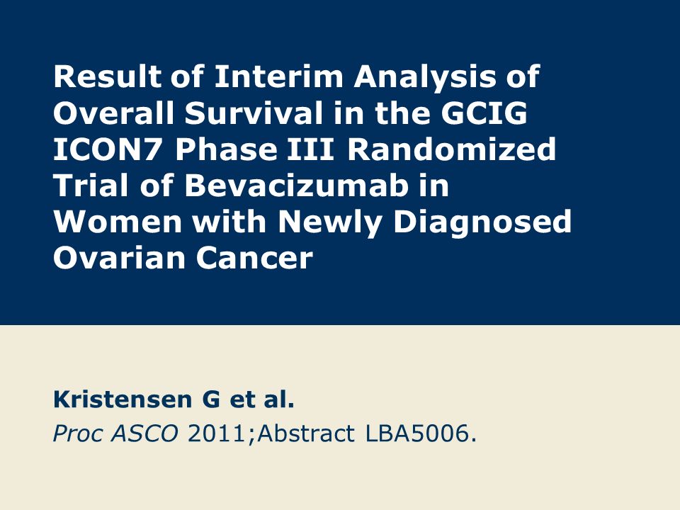 Result of Interim Analysis of Overall Survival in the GCIG ICON7 Phase III Randomized Trial of Bevacizumab in Women with Newly Diagnosed Ovarian Cancer Kristensen G et al.