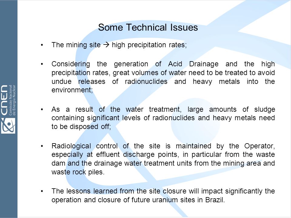Some Technical Issues The mining site  high precipitation rates; Considering the generation of Acid Drainage and the high precipitation rates, great volumes of water need to be treated to avoid undue releases of radionuclides and heavy metals into the environment; As a result of the water treatment, large amounts of sludge containing significant levels of radionuclides and heavy metals need to be disposed off; Radiological control of the site is maintained by the Operator, especially at effluent discharge points, in particular from the waste dam and the drainage water treatment units from the mining area and waste rock piles.