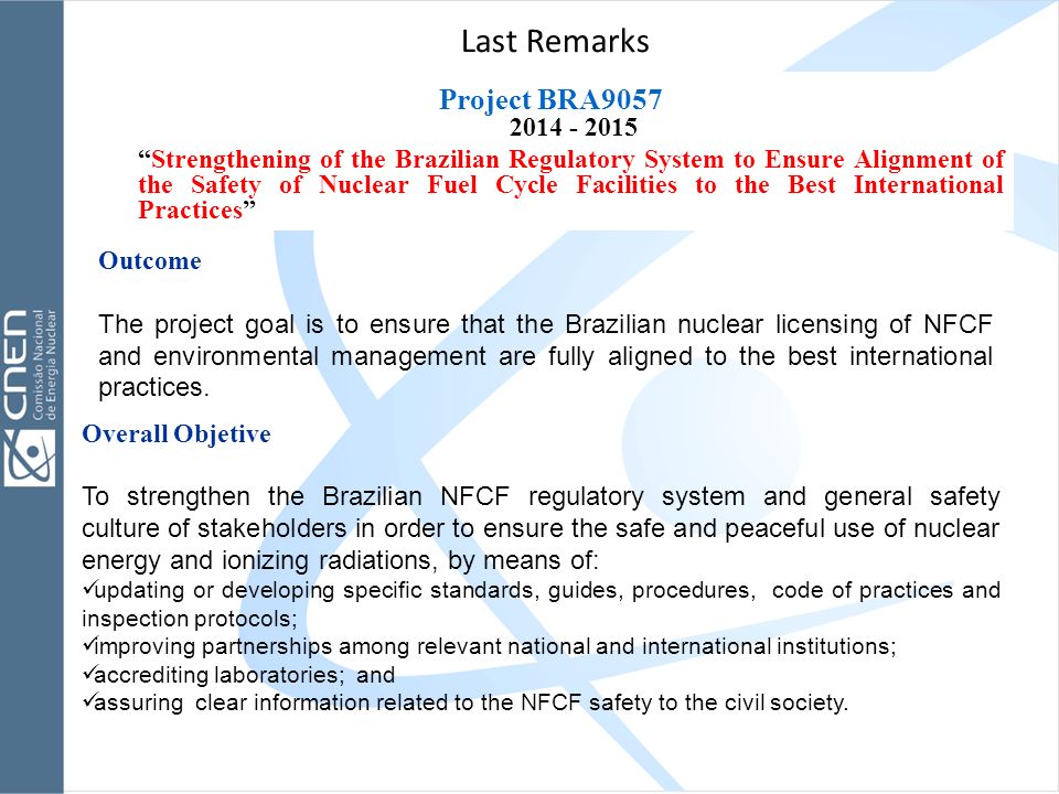 Project BRA Strengthening of the Brazilian Regulatory System to Ensure Alignment of the Safety of Nuclear Fuel Cycle Facilities to the Best International Practices Last Remarks Overall Objetive To strengthen the Brazilian NFCF regulatory system and general safety culture of stakeholders in order to ensure the safe and peaceful use of nuclear energy and ionizing radiations, by means of: updating or developing specific standards, guides, procedures, code of practices and inspection protocols; improving partnerships among relevant national and international institutions; accrediting laboratories; and assuring clear information related to the NFCF safety to the civil society.