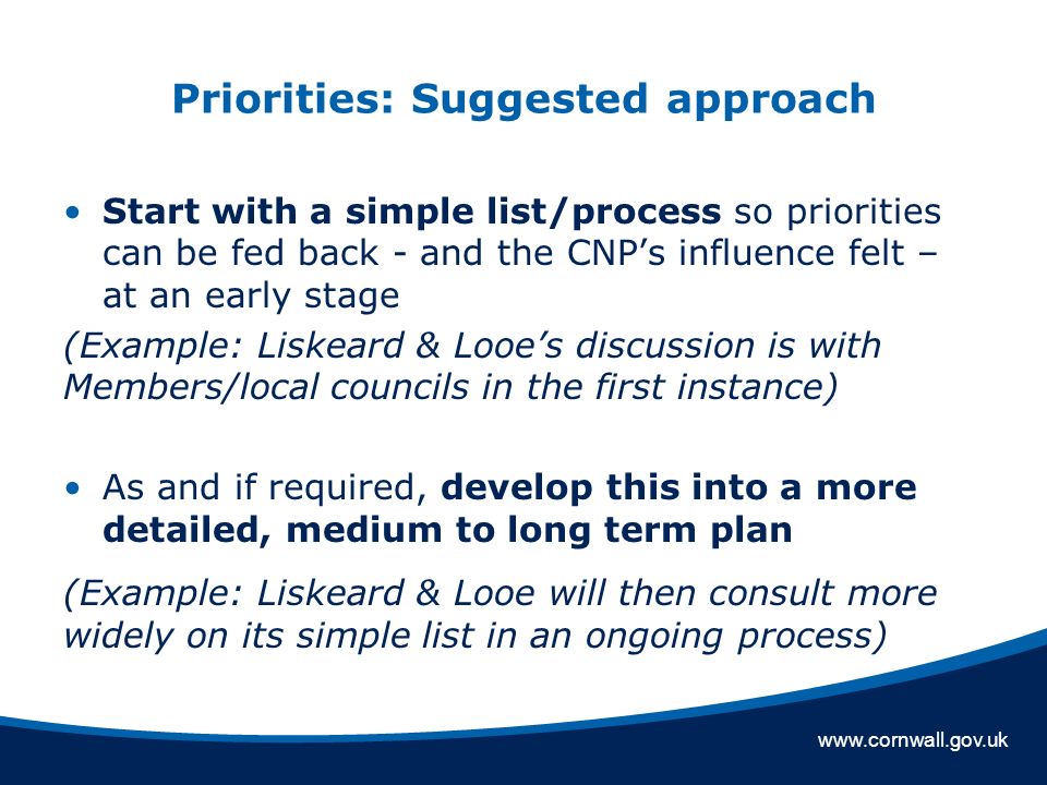 Priorities: Suggested approach Start with a simple list/process so priorities can be fed back - and the CNP’s influence felt – at an early stage (Example: Liskeard & Looe’s discussion is with Members/local councils in the first instance) As and if required, develop this into a more detailed, medium to long term plan (Example: Liskeard & Looe will then consult more widely on its simple list in an ongoing process)