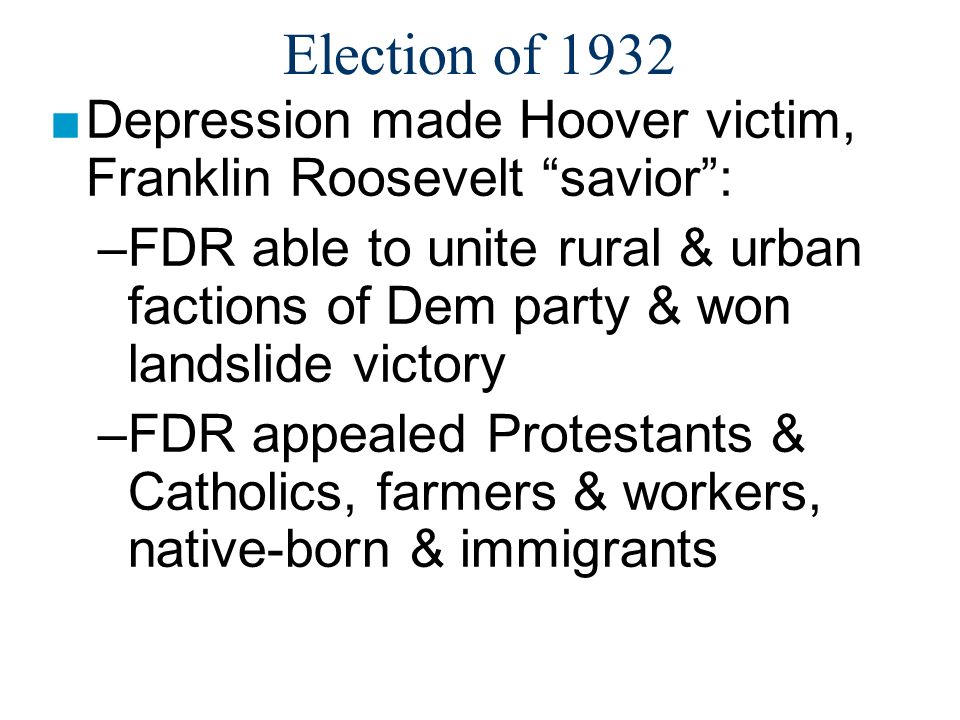 Election of 1932 ■Depression made Hoover victim, Franklin Roosevelt savior : –FDR able to unite rural & urban factions of Dem party & won landslide victory –FDR appealed Protestants & Catholics, farmers & workers, native-born & immigrants