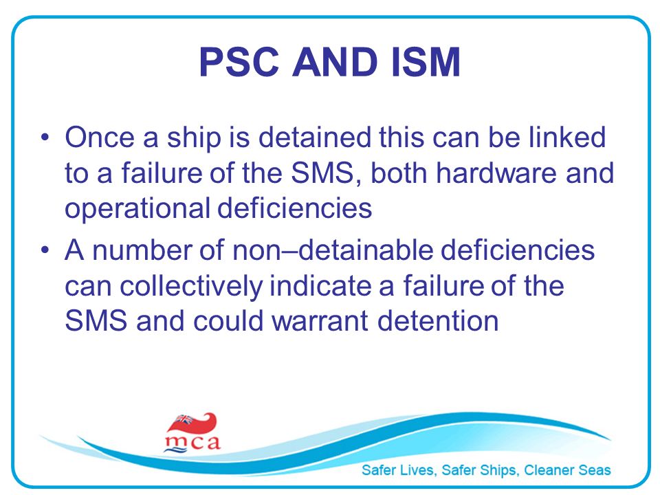 PSC AND ISM Once a ship is detained this can be linked to a failure of the SMS, both hardware and operational deficiencies A number of non–detainable deficiencies can collectively indicate a failure of the SMS and could warrant detention