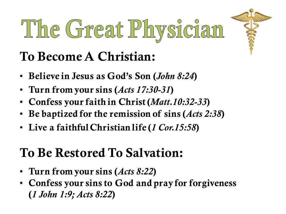 To Become A Christian: Believe in Jesus as God’s Son ( John 8:24 ) Turn from your sins ( Acts 17:30-31 ) Confess your faith in Christ ( Matt.10:32-33 ) Be baptized for the remission of sins ( Acts 2:38 ) Live a faithful Christian life ( 1 Cor.15:58 ) To Be Restored To Salvation: Turn from your sins ( Acts 8:22 ) Confess your sins to God and pray for forgiveness ( 1 John 1:9; Acts 8:22 )