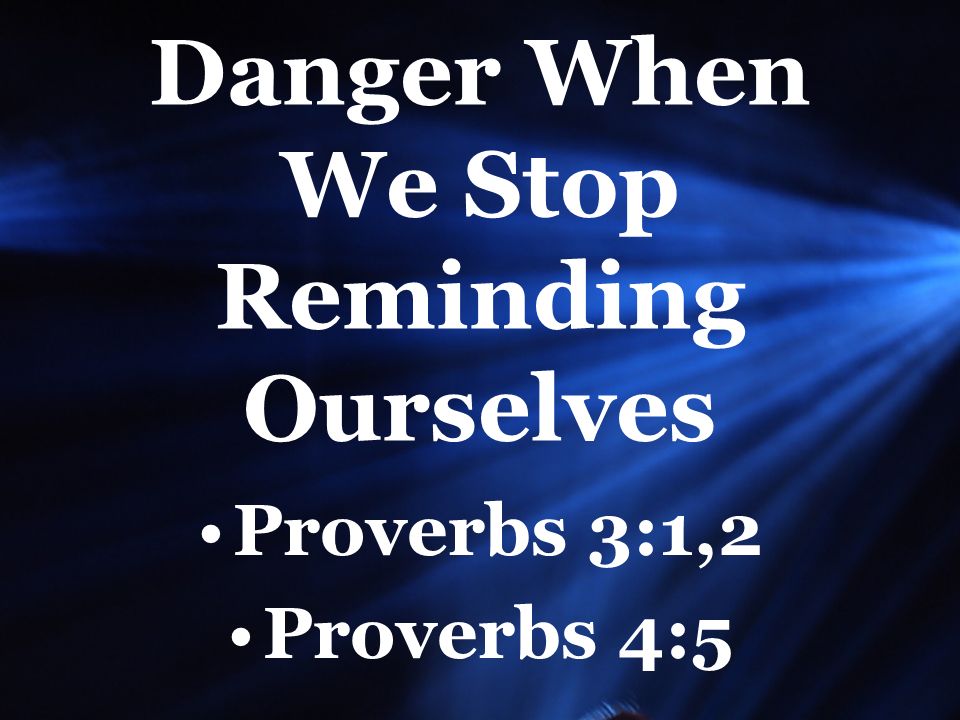 Danger When We Stop Reminding Ourselves Proverbs 3:1,2 Proverbs 4:5