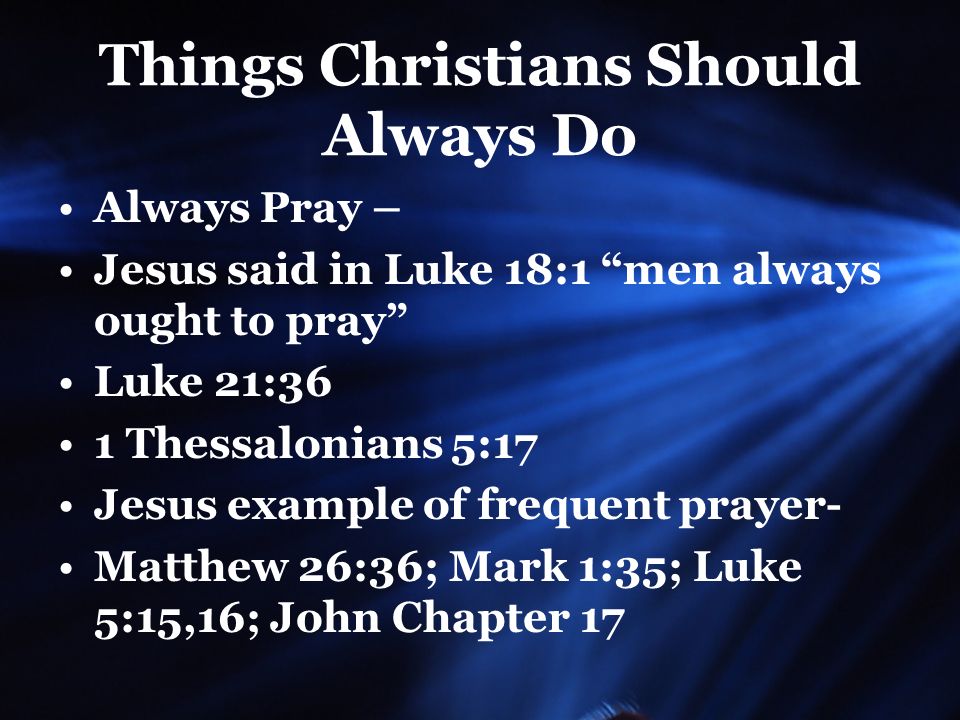 Things Christians Should Always Do Always Pray – Jesus said in Luke 18:1 men always ought to pray Luke 21:36 1 Thessalonians 5:17 Jesus example of frequent prayer- Matthew 26:36; Mark 1:35; Luke 5:15,16; John Chapter 17