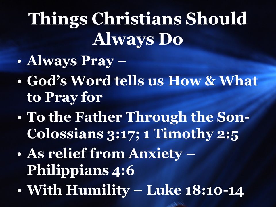 Things Christians Should Always Do Always Pray – God’s Word tells us How & What to Pray for To the Father Through the Son- Colossians 3:17; 1 Timothy 2:5 As relief from Anxiety – Philippians 4:6 With Humility – Luke 18:10-14