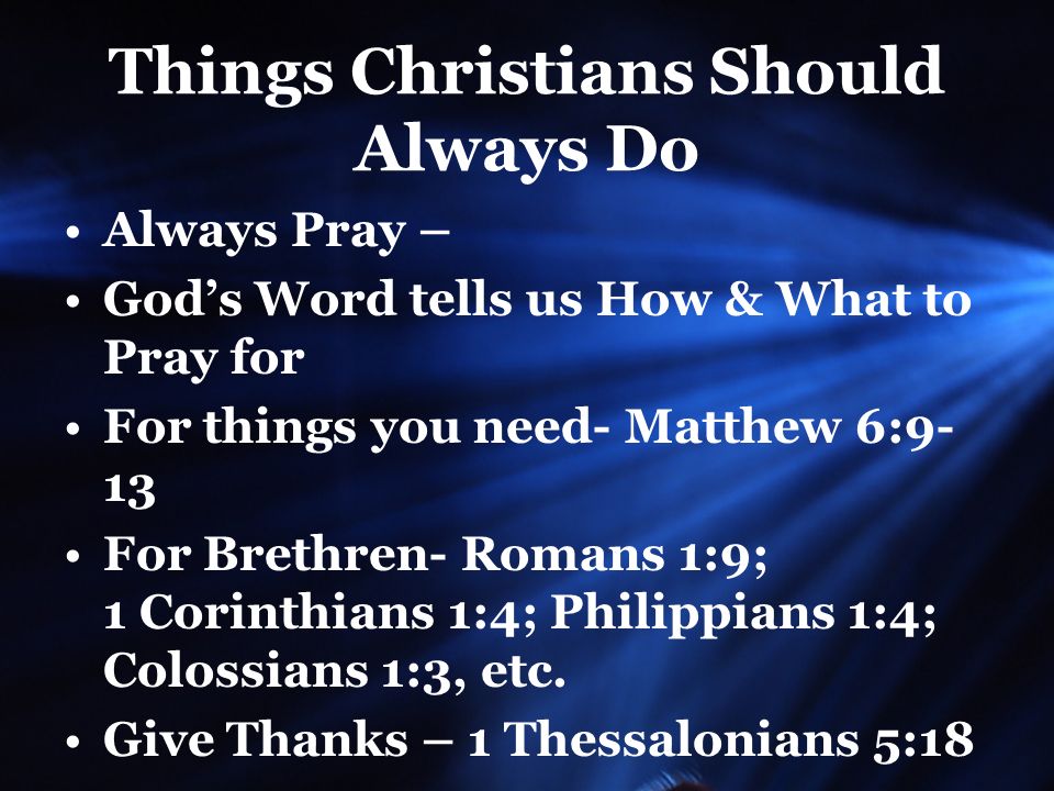Things Christians Should Always Do Always Pray – God’s Word tells us How & What to Pray for For things you need- Matthew 6:9- 13 For Brethren- Romans 1:9; 1 Corinthians 1:4; Philippians 1:4; Colossians 1:3, etc.