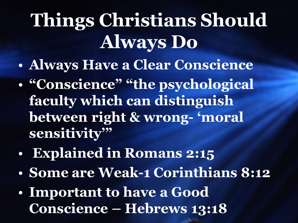 Things Christians Should Always Do Always Have a Clear Conscience Conscience the psychological faculty which can distinguish between right & wrong- ‘moral sensitivity’ Explained in Romans 2:15 Some are Weak-1 Corinthians 8:12 Important to have a Good Conscience – Hebrews 13:18