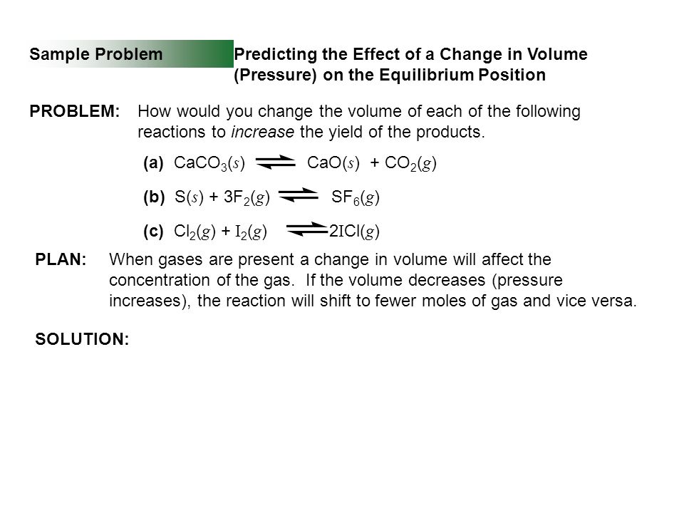 Sample Problem SOLUTION: Predicting the Effect of a Change in Volume (Pressure) on the Equilibrium Position PROBLEM:How would you change the volume of each of the following reactions to increase the yield of the products.