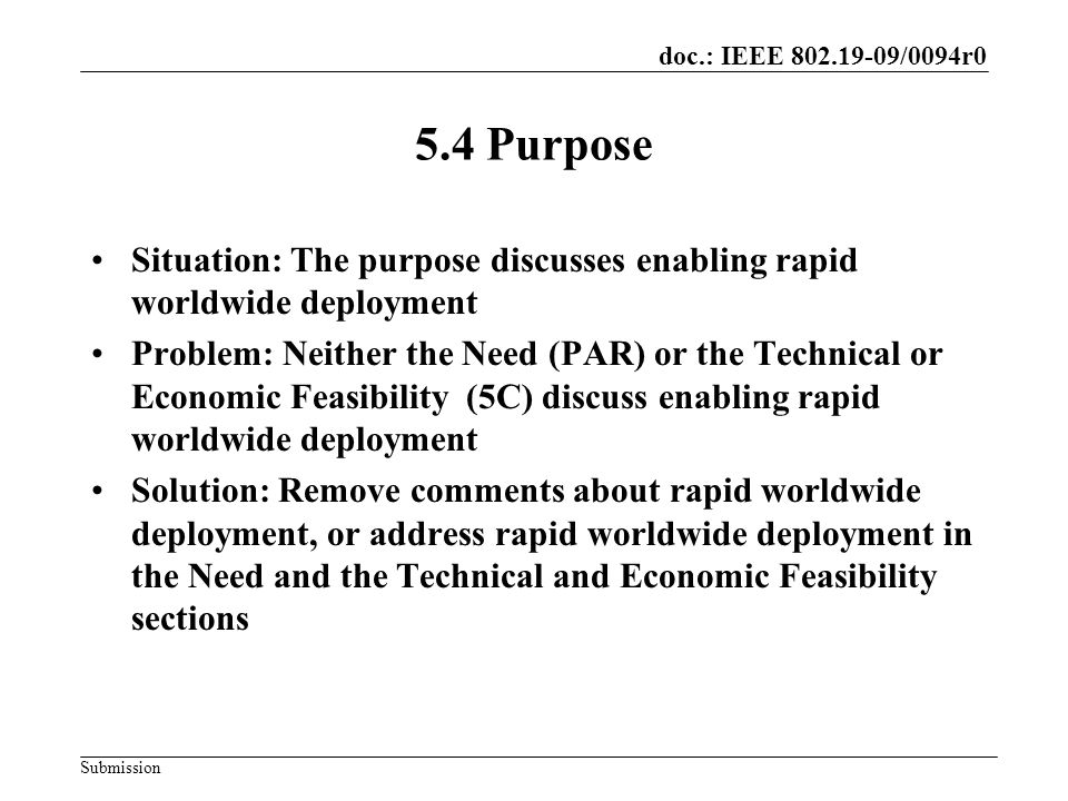 doc.: IEEE /0094r0 Submission 5.4 Purpose Situation: The purpose discusses enabling rapid worldwide deployment Problem: Neither the Need (PAR) or the Technical or Economic Feasibility (5C) discuss enabling rapid worldwide deployment Solution: Remove comments about rapid worldwide deployment, or address rapid worldwide deployment in the Need and the Technical and Economic Feasibility sections