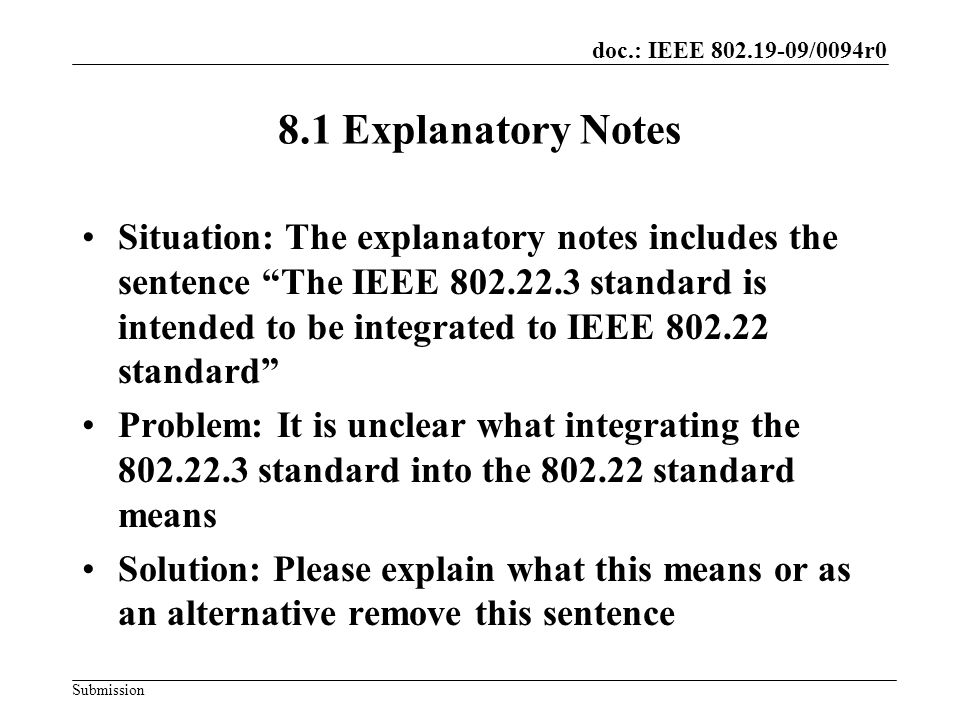 doc.: IEEE /0094r0 Submission 8.1 Explanatory Notes Situation: The explanatory notes includes the sentence The IEEE standard is intended to be integrated to IEEE standard Problem: It is unclear what integrating the standard into the standard means Solution: Please explain what this means or as an alternative remove this sentence