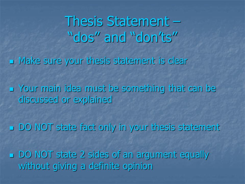 Thesis Statement – dos and don’ts Make sure your thesis statement is clear Make sure your thesis statement is clear Your main idea must be something that can be discussed or explained Your main idea must be something that can be discussed or explained DO NOT state fact only in your thesis statement DO NOT state fact only in your thesis statement DO NOT state 2 sides of an argument equally without giving a definite opinion DO NOT state 2 sides of an argument equally without giving a definite opinion