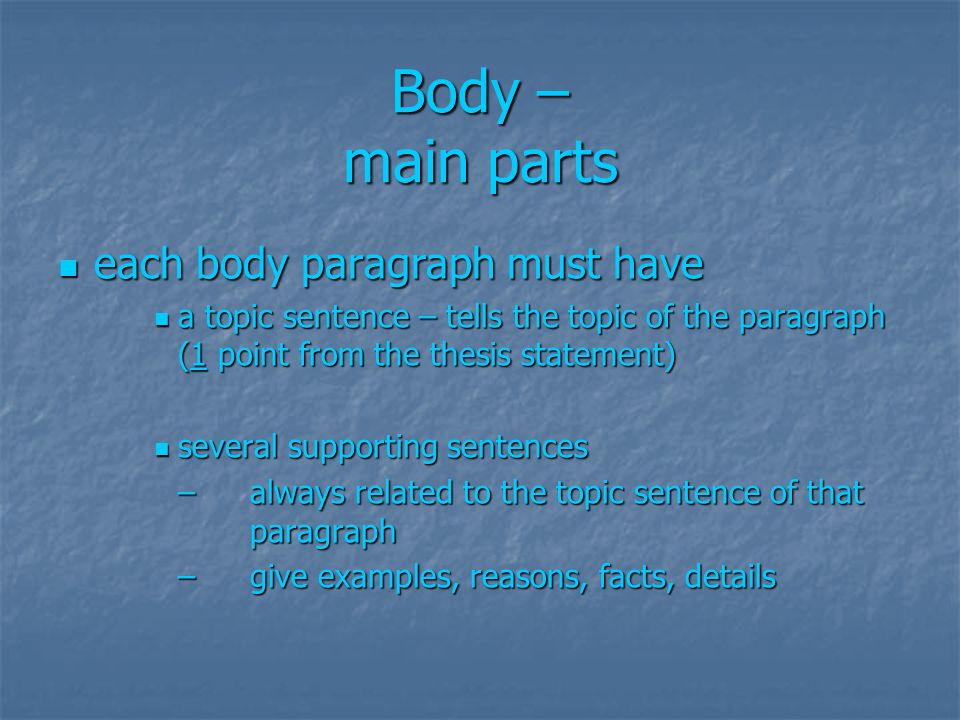 Body – main parts each body paragraph must have each body paragraph must have a topic sentence – tells the topic of the paragraph (1 point from the thesis statement) a topic sentence – tells the topic of the paragraph (1 point from the thesis statement) several supporting sentences several supporting sentences – always related to the topic sentence of that paragraph – give examples, reasons, facts, details