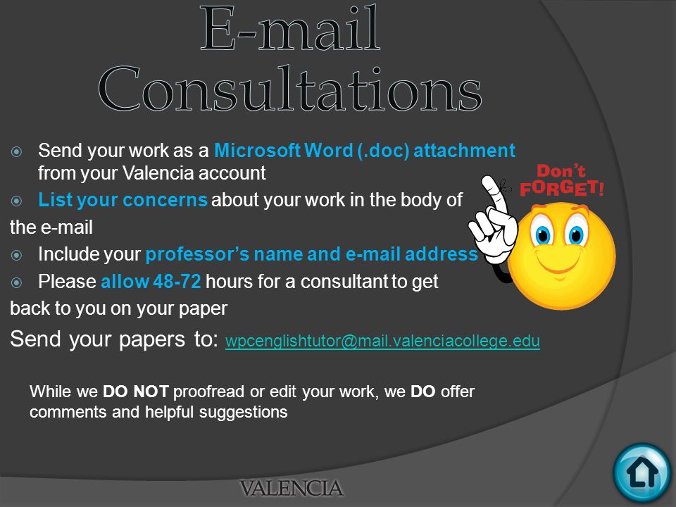  Send your work as a Microsoft Word (.doc) attachment from your Valencia account  List your concerns about your work in the body of the   Include your professor’s name and  address  Please allow hours for a consultant to get back to you on your paper Send your papers to:  While we DO NOT proofread or edit your work, we DO offer comments and helpful suggestions