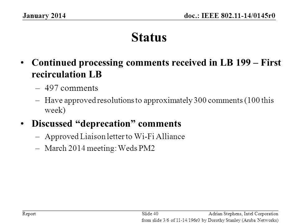 doc.: IEEE /0145r0 Report Status Continued processing comments received in LB 199 – First recirculation LB –497 comments –Have approved resolutions to approximately 300 comments (100 this week) Discussed deprecation comments –Approved Liaison letter to Wi-Fi Alliance –March 2014 meeting: Weds PM2 Adrian Stephens, Intel CorporationSlide 40 from slide 3/6 of 11-14/196r0 by Dorothy Stanley (Aruba Networks) January 2014