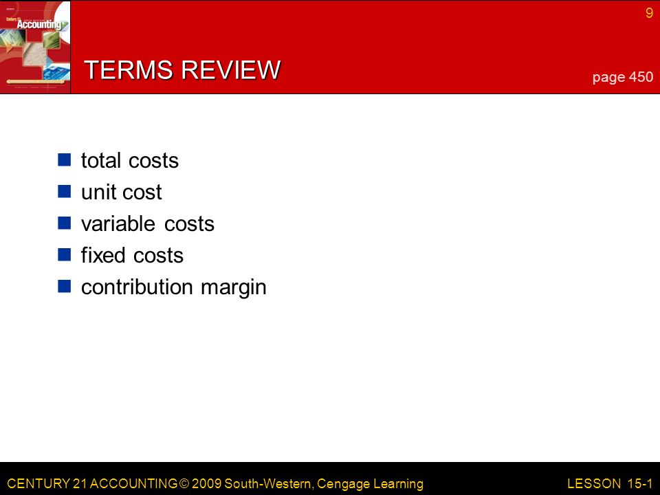 CENTURY 21 ACCOUNTING © 2009 South-Western, Cengage Learning 9 LESSON 15-1 TERMS REVIEW total costs unit cost variable costs fixed costs contribution margin page 450