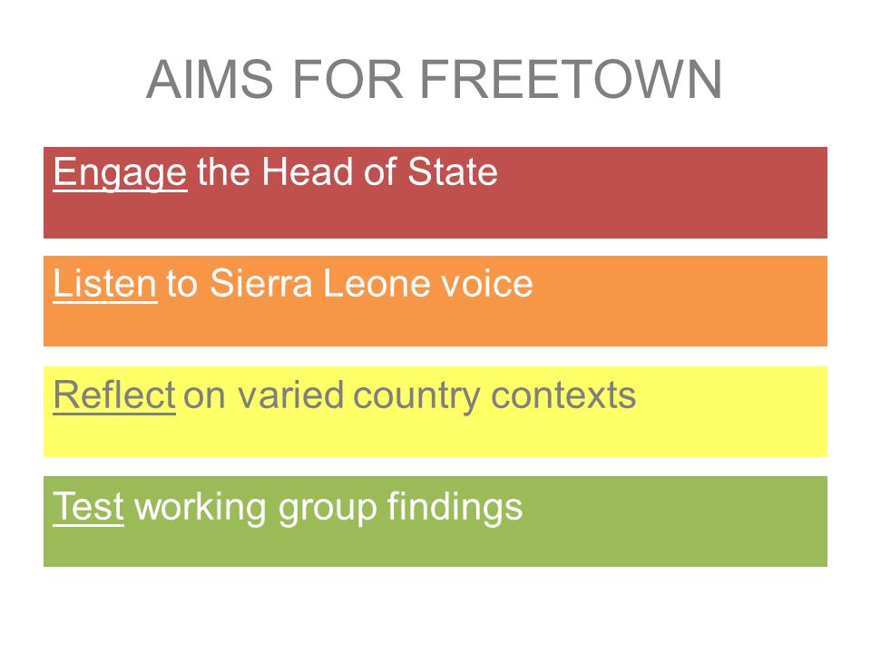 Engage the Head of State Listen to Sierra Leone voice Reflect on varied country contexts Test working group findings AIMS FOR FREETOWN