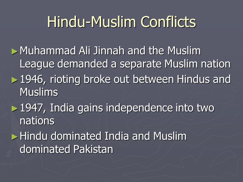 Hindu-Muslim Conflicts ► Muhammad Ali Jinnah and the Muslim League demanded a separate Muslim nation ► 1946, rioting broke out between Hindus and Muslims ► 1947, India gains independence into two nations ► Hindu dominated India and Muslim dominated Pakistan