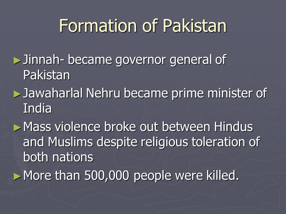 Formation of Pakistan ► Jinnah- became governor general of Pakistan ► Jawaharlal Nehru became prime minister of India ► Mass violence broke out between Hindus and Muslims despite religious toleration of both nations ► More than 500,000 people were killed.
