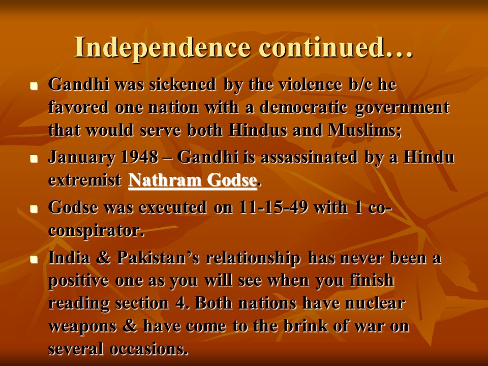 Independence continued… Gandhi was sickened by the violence b/c he favored one nation with a democratic government that would serve both Hindus and Muslims; Gandhi was sickened by the violence b/c he favored one nation with a democratic government that would serve both Hindus and Muslims; January 1948 – Gandhi is assassinated by a Hindu extremist Nathram Godse.