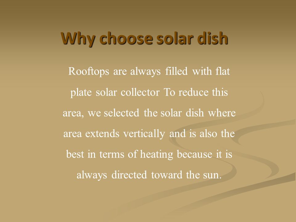 Why choose solar dish Rooftops are always filled with flat plate solar collector To reduce this area, we selected the solar dish where area extends vertically and is also the best in terms of heating because it is always directed toward the sun.