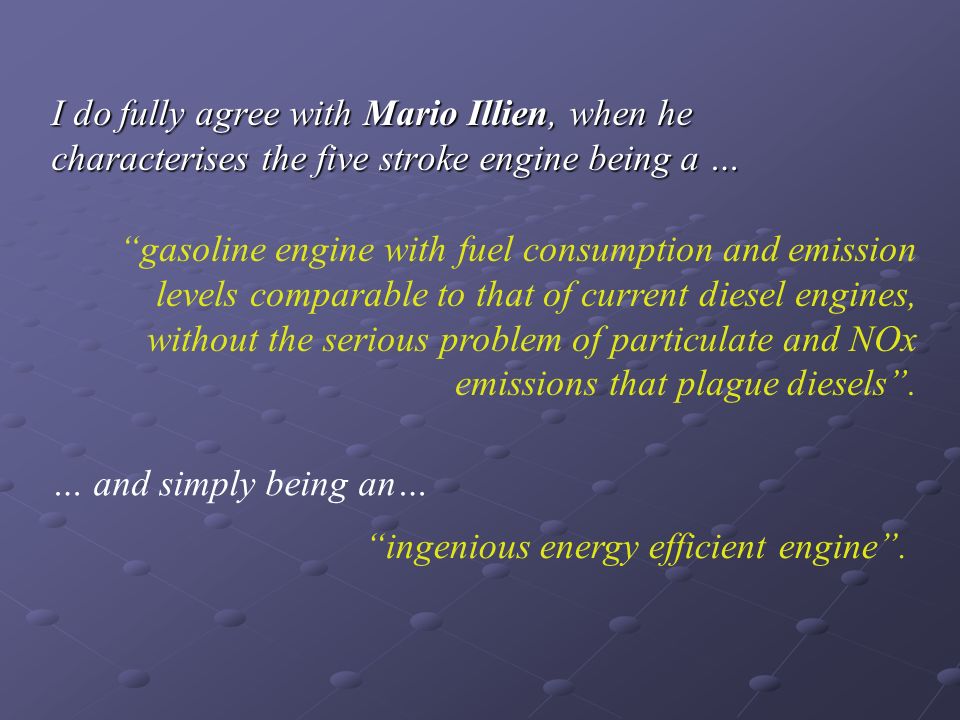 I do fully agree with Mario Illien, when he characterises the five stroke engine being a … gasoline engine with fuel consumption and emission levels comparable to that of current diesel engines, without the serious problem of particulate and NOx emissions that plague diesels .