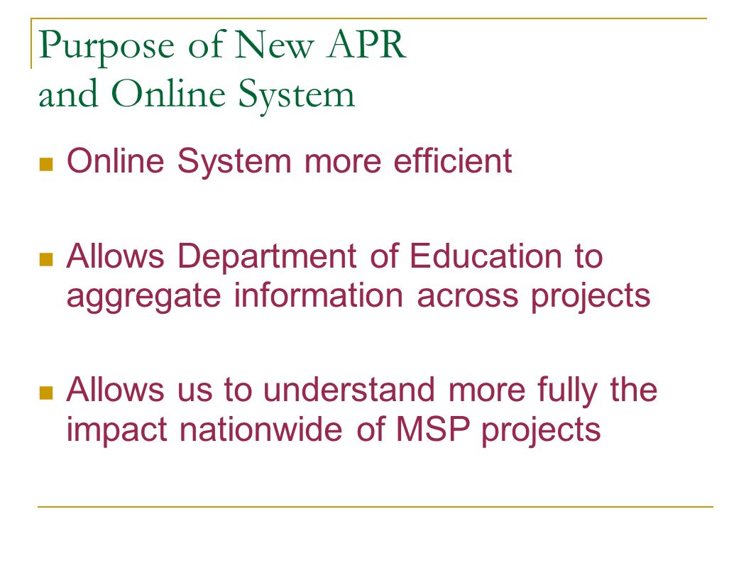 Purpose of New APR and Online System Online System more efficient Allows Department of Education to aggregate information across projects Allows us to understand more fully the impact nationwide of MSP projects