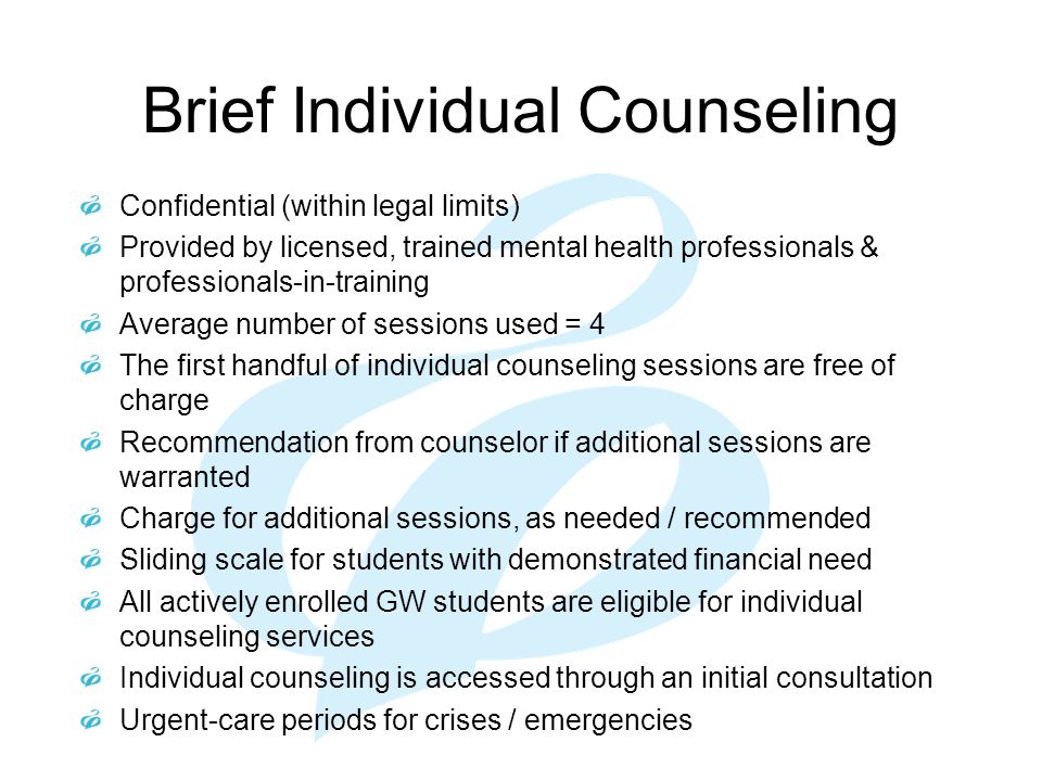 Brief Individual Counseling Confidential (within legal limits) Provided by licensed, trained mental health professionals & professionals-in-training Average number of sessions used = 4 The first handful of individual counseling sessions are free of charge Recommendation from counselor if additional sessions are warranted Charge for additional sessions, as needed / recommended Sliding scale for students with demonstrated financial need All actively enrolled GW students are eligible for individual counseling services Individual counseling is accessed through an initial consultation Urgent-care periods for crises / emergencies
