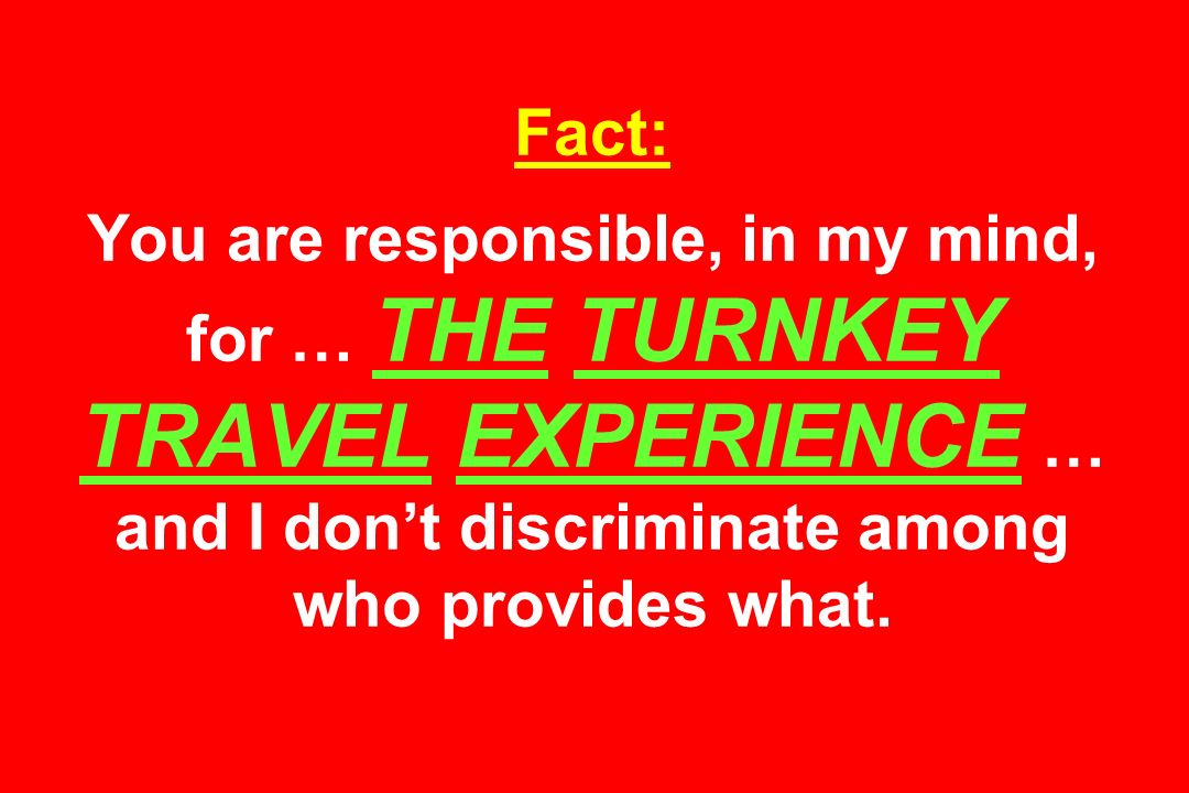 Fact: You are responsible, in my mind, for … THE TURNKEY TRAVEL EXPERIENCE … and I don’t discriminate among who provides what.