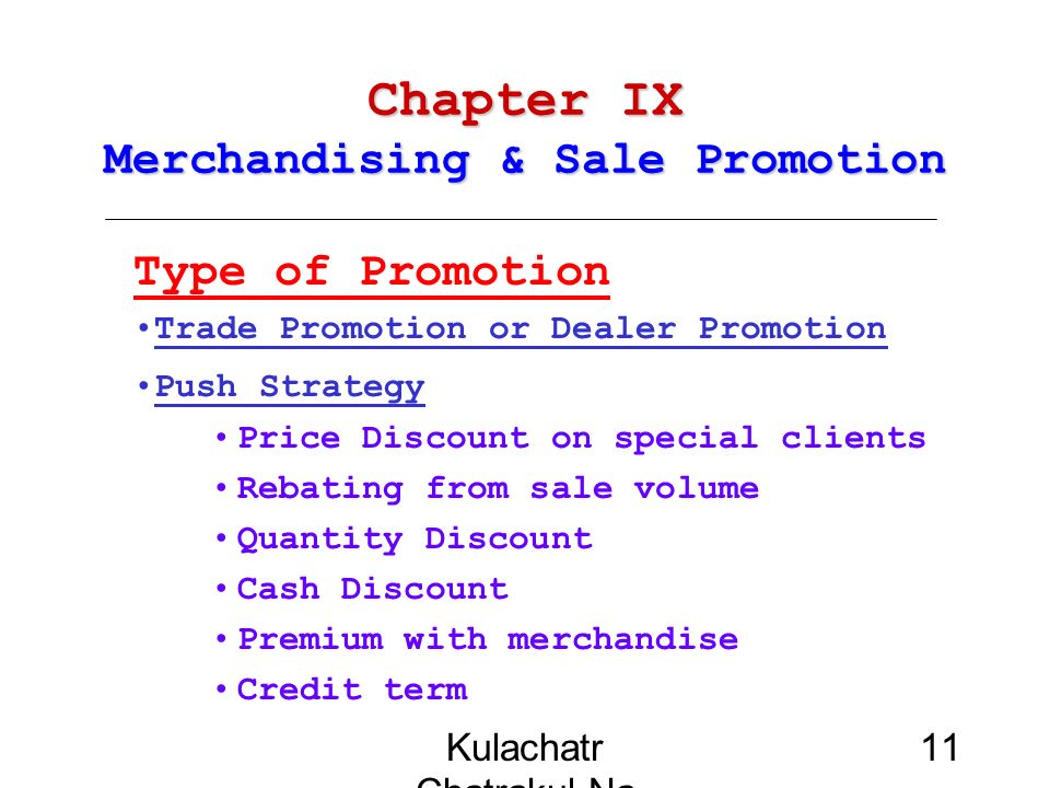 Kulachatr Chatrakul Na Ayudhaya 11 Chapter IX Merchandising & Sale Promotion Type of Promotion Trade Promotion or Dealer Promotion Push Strategy Price Discount on special clients Rebating from sale volume Quantity Discount Cash Discount Premium with merchandise Credit term