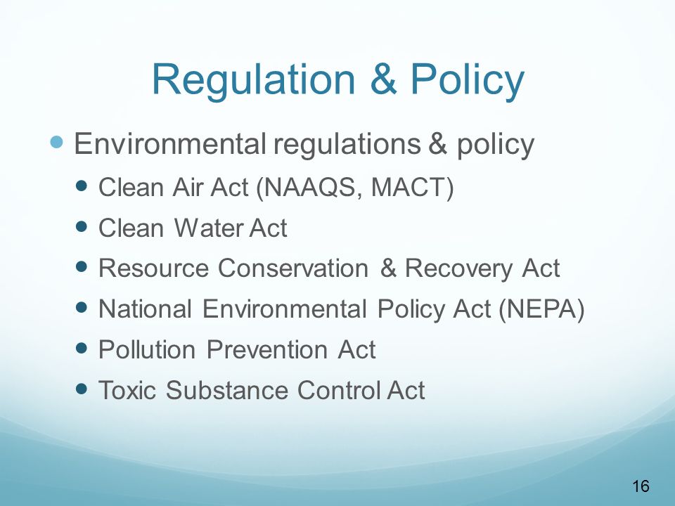 16 Regulation & Policy Environmental regulations & policy Clean Air Act (NAAQS, MACT) Clean Water Act Resource Conservation & Recovery Act National Environmental Policy Act (NEPA) Pollution Prevention Act Toxic Substance Control Act