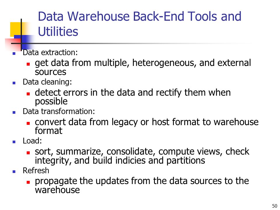 50 Data Warehouse Back-End Tools and Utilities Data extraction: get data from multiple, heterogeneous, and external sources Data cleaning: detect errors in the data and rectify them when possible Data transformation: convert data from legacy or host format to warehouse format Load: sort, summarize, consolidate, compute views, check integrity, and build indicies and partitions Refresh propagate the updates from the data sources to the warehouse