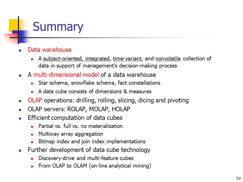 59 Summary Data warehouse A subject-oriented, integrated, time-variant, and nonvolatile collection of data in support of management’s decision-making process A multi-dimensional model of a data warehouse Star schema, snowflake schema, fact constellations A data cube consists of dimensions & measures OLAP operations: drilling, rolling, slicing, dicing and pivoting OLAP servers: ROLAP, MOLAP, HOLAP Efficient computation of data cubes Partial vs.