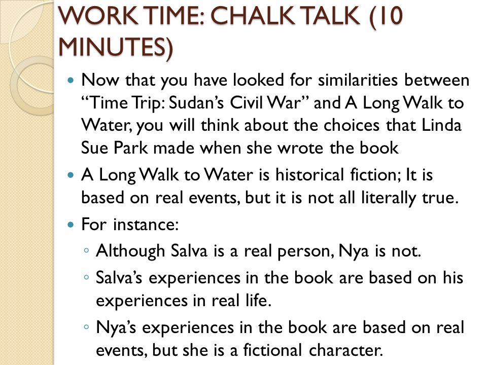 WORK TIME: CHALK TALK (10 MINUTES) Now that you have looked for similarities between Time Trip: Sudan’s Civil War and A Long Walk to Water, you will think about the choices that Linda Sue Park made when she wrote the book A Long Walk to Water is historical fiction; It is based on real events, but it is not all literally true.