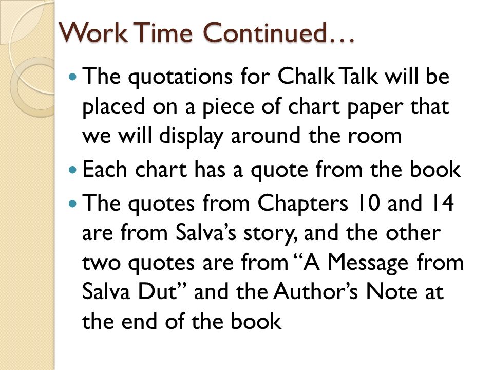 Work Time Continued… The quotations for Chalk Talk will be placed on a piece of chart paper that we will display around the room Each chart has a quote from the book The quotes from Chapters 10 and 14 are from Salva’s story, and the other two quotes are from A Message from Salva Dut and the Author’s Note at the end of the book