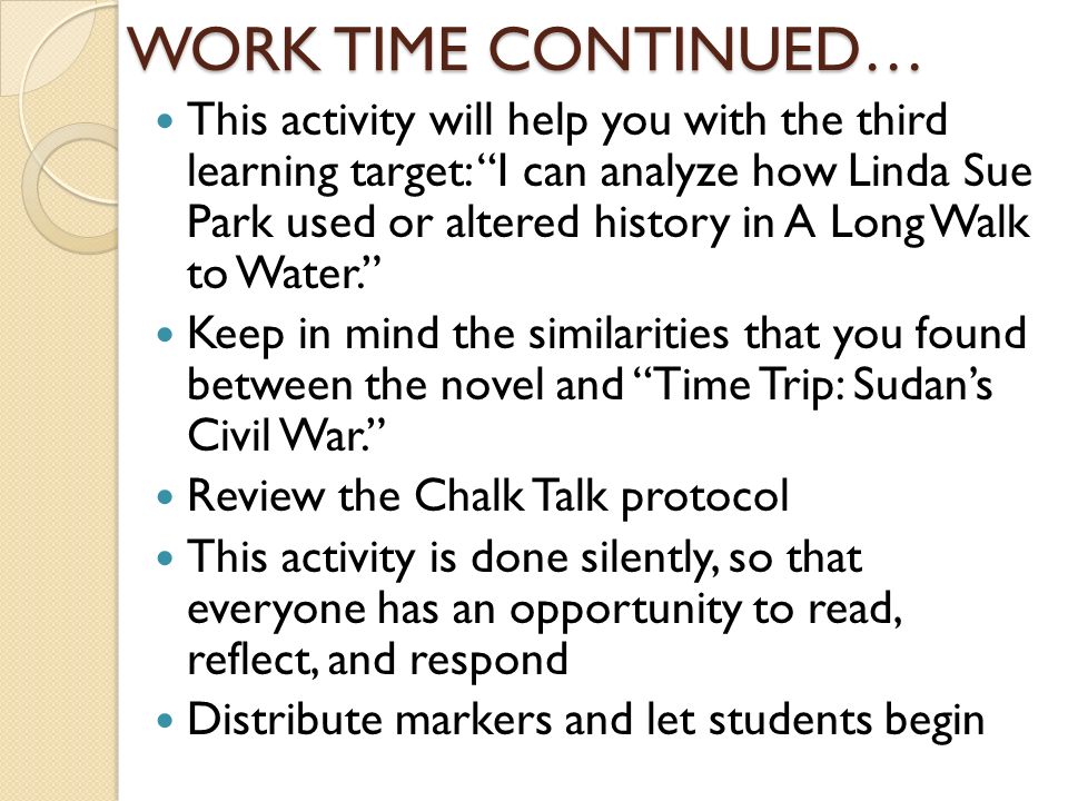 WORK TIME CONTINUED… This activity will help you with the third learning target: I can analyze how Linda Sue Park used or altered history in A Long Walk to Water. Keep in mind the similarities that you found between the novel and Time Trip: Sudan’s Civil War. Review the Chalk Talk protocol This activity is done silently, so that everyone has an opportunity to read, reflect, and respond Distribute markers and let students begin