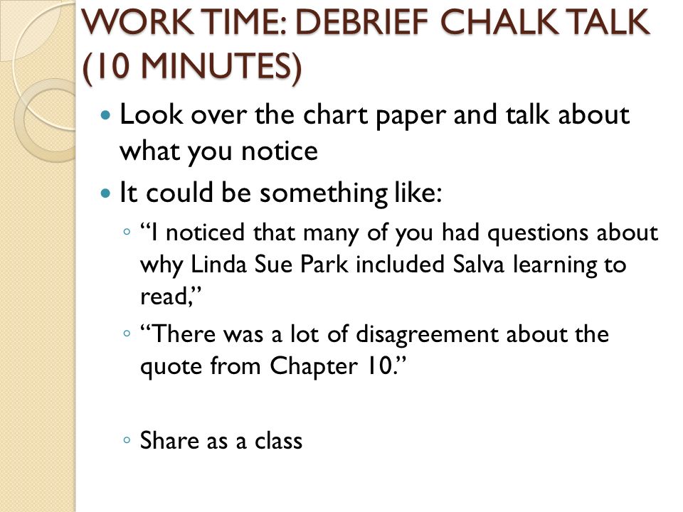 WORK TIME: DEBRIEF CHALK TALK (10 MINUTES) Look over the chart paper and talk about what you notice It could be something like: ◦ I noticed that many of you had questions about why Linda Sue Park included Salva learning to read, ◦ There was a lot of disagreement about the quote from Chapter 10. ◦ Share as a class