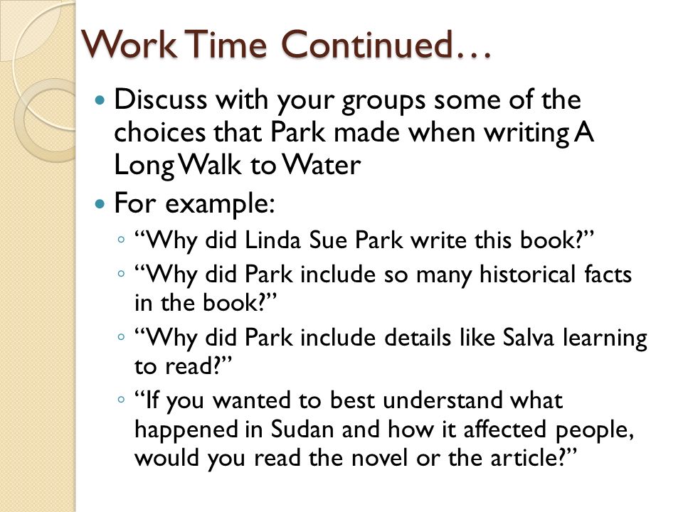 Work Time Continued… Discuss with your groups some of the choices that Park made when writing A Long Walk to Water For example: ◦ Why did Linda Sue Park write this book ◦ Why did Park include so many historical facts in the book ◦ Why did Park include details like Salva learning to read ◦ If you wanted to best understand what happened in Sudan and how it affected people, would you read the novel or the article