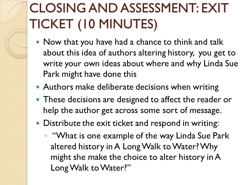 CLOSING AND ASSESSMENT: EXIT TICKET (10 MINUTES) Now that you have had a chance to think and talk about this idea of authors altering history, you get to write your own ideas about where and why Linda Sue Park might have done this Authors make deliberate decisions when writing These decisions are designed to affect the reader or help the author get across some sort of message.