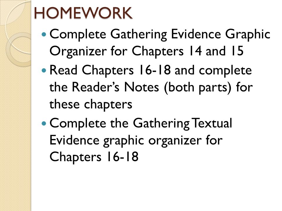 HOMEWORK Complete Gathering Evidence Graphic Organizer for Chapters 14 and 15 Read Chapters and complete the Reader’s Notes (both parts) for these chapters Complete the Gathering Textual Evidence graphic organizer for Chapters 16-18