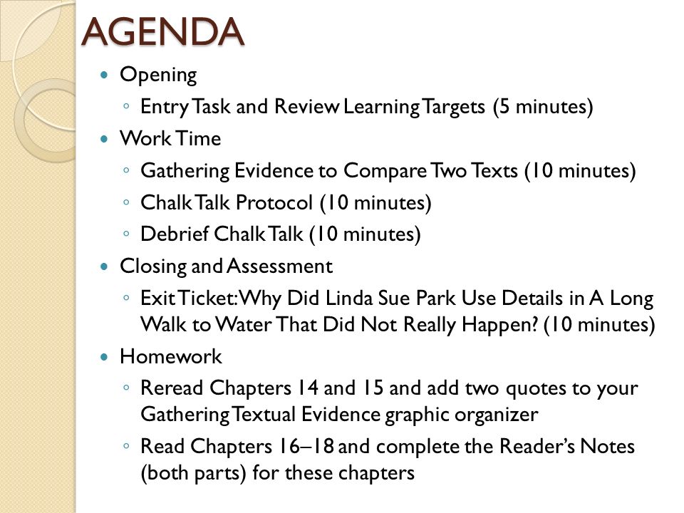 AGENDA Opening ◦ Entry Task and Review Learning Targets (5 minutes) Work Time ◦ Gathering Evidence to Compare Two Texts (10 minutes) ◦ Chalk Talk Protocol (10 minutes) ◦ Debrief Chalk Talk (10 minutes) Closing and Assessment ◦ Exit Ticket: Why Did Linda Sue Park Use Details in A Long Walk to Water That Did Not Really Happen.