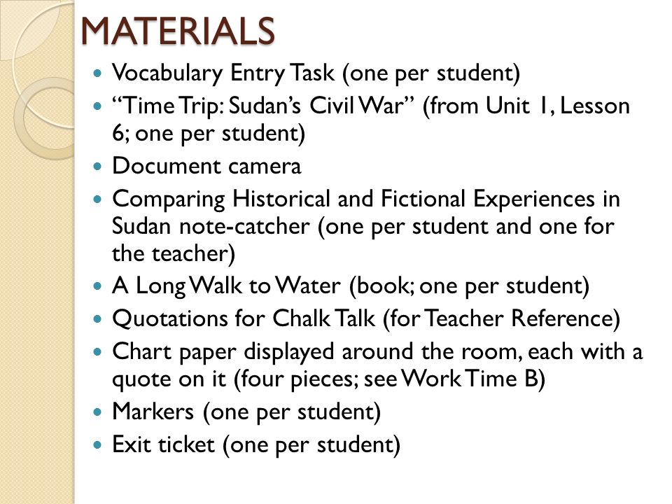 MATERIALS Vocabulary Entry Task (one per student) Time Trip: Sudan’s Civil War (from Unit 1, Lesson 6; one per student) Document camera Comparing Historical and Fictional Experiences in Sudan note-catcher (one per student and one for the teacher) A Long Walk to Water (book; one per student) Quotations for Chalk Talk (for Teacher Reference) Chart paper displayed around the room, each with a quote on it (four pieces; see Work Time B) Markers (one per student) Exit ticket (one per student)