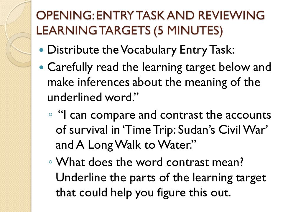 OPENING: ENTRY TASK AND REVIEWING LEARNING TARGETS (5 MINUTES) Distribute the Vocabulary Entry Task: Carefully read the learning target below and make inferences about the meaning of the underlined word. ◦ I can compare and contrast the accounts of survival in ‘Time Trip: Sudan’s Civil War’ and A Long Walk to Water. ◦ What does the word contrast mean.