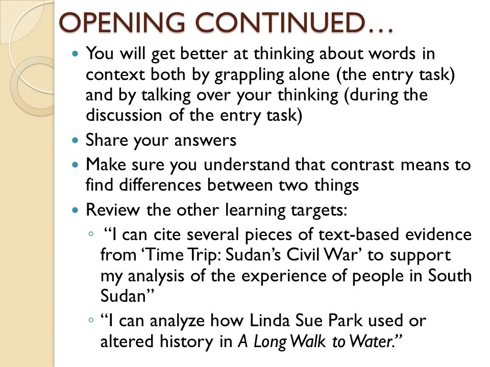 OPENING CONTINUED… You will get better at thinking about words in context both by grappling alone (the entry task) and by talking over your thinking (during the discussion of the entry task) Share your answers Make sure you understand that contrast means to find differences between two things Review the other learning targets: ◦ I can cite several pieces of text-based evidence from ‘Time Trip: Sudan’s Civil War’ to support my analysis of the experience of people in South Sudan ◦ I can analyze how Linda Sue Park used or altered history in A Long Walk to Water.