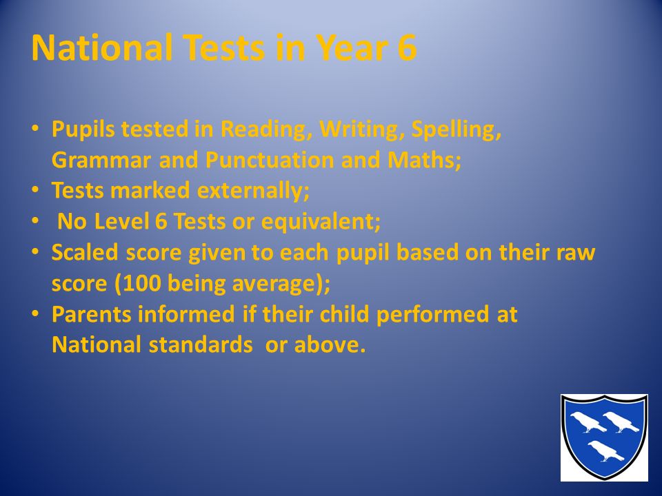 National Tests in Year 6 Pupils tested in Reading, Writing, Spelling, Grammar and Punctuation and Maths; Tests marked externally; No Level 6 Tests or equivalent; Scaled score given to each pupil based on their raw score (100 being average); Parents informed if their child performed at National standards or above.